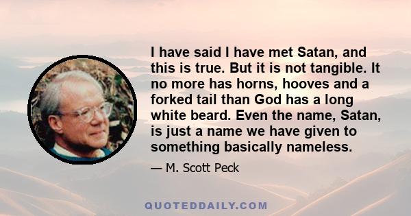 I have said I have met Satan, and this is true. But it is not tangible. It no more has horns, hooves and a forked tail than God has a long white beard. Even the name, Satan, is just a name we have given to something