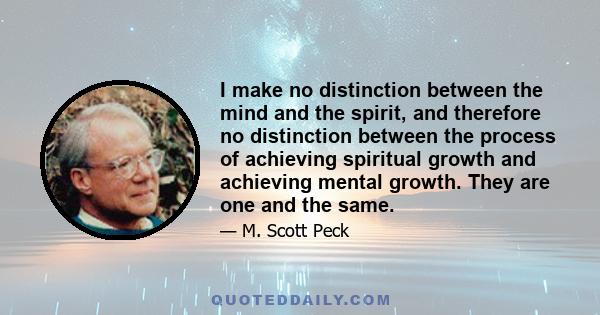 I make no distinction between the mind and the spirit, and therefore no distinction between the process of achieving spiritual growth and achieving mental growth. They are one and the same.