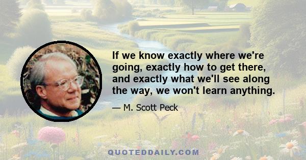 If we know exactly where we're going, exactly how to get there, and exactly what we'll see along the way, we won't learn anything.