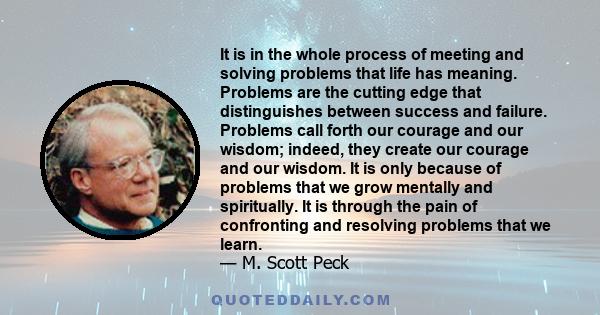 It is in the whole process of meeting and solving problems that life has meaning. Problems are the cutting edge that distinguishes between success and failure. Problems call forth our courage and our wisdom; indeed,