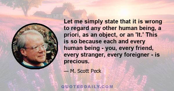 Let me simply state that it is wrong to regard any other human being, a priori, as an object, or an 'It.' This is so because each and every human being - you, every friend, every stranger, every foreigner - is precious.