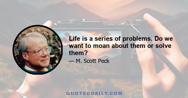 Life is a series of problems. Do we want to moan about them or solve them?