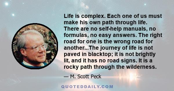 Life is complex. Each one of us must make his own path through life. There are no self-help manuals, no formulas, no easy answers. The right road for one is the wrong road for another...The journey of life is not paved