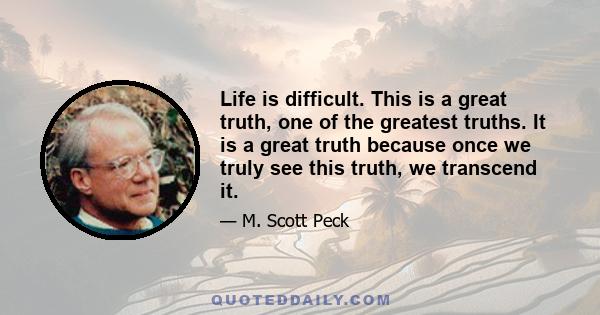 Life is difficult. This is a great truth, one of the greatest truths. It is a great truth because once we truly see this truth, we transcend it. Once we truly know that life is difficult-once we truly understand and