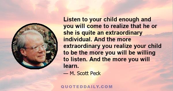 Listen to your child enough and you will come to realize that he or she is quite an extraordinary individual. And the more extraordinary you realize your child to be the more you will be willing to listen. And the more