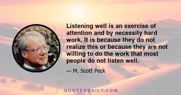 Listening well is an exercise of attention and by necessity hard work. It is because they do not realize this or because they are not willing to do the work that most people do not listen well.