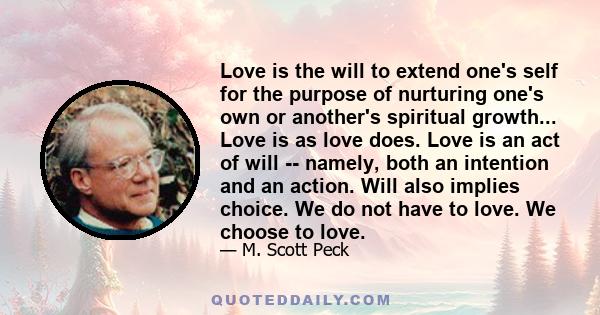 Love is the will to extend one's self for the purpose of nurturing one's own or another's spiritual growth... Love is as love does. Love is an act of will -- namely, both an intention and an action. Will also implies