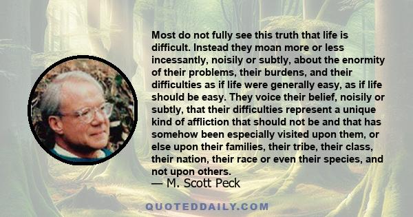 Most do not fully see this truth that life is difficult. Instead they moan more or less incessantly, noisily or subtly, about the enormity of their problems, their burdens, and their difficulties as if life were