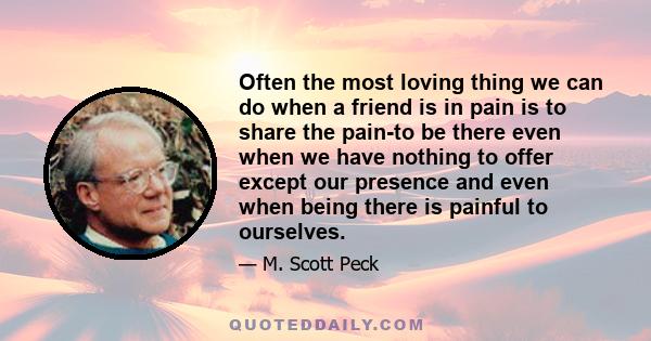 Often the most loving thing we can do when a friend is in pain is to share the pain-to be there even when we have nothing to offer except our presence and even when being there is painful to ourselves.