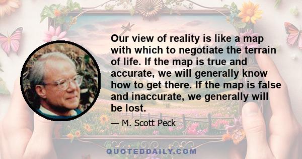 Our view of reality is like a map with which to negotiate the terrain of life. If the map is true and accurate, we will generally know how to get there. If the map is false and inaccurate, we generally will be lost.