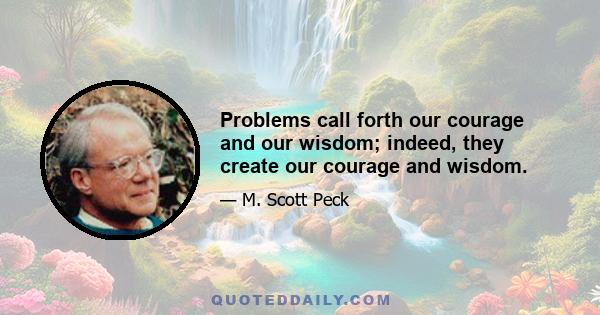 Problems call forth our courage and our wisdom; indeed, they create our courage and wisdom.