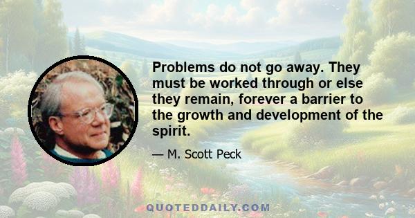 Problems do not go away. They must be worked through or else they remain, forever a barrier to the growth and development of the spirit.