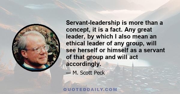 Servant-leadership is more than a concept, it is a fact. Any great leader, by which I also mean an ethical leader of any group, will see herself or himself as a servant of that group and will act accordingly.