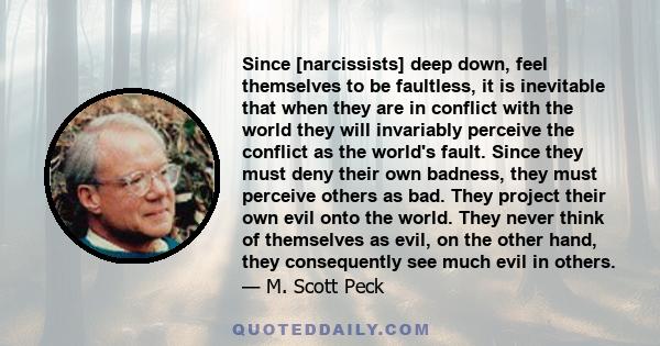 Since [narcissists] deep down, feel themselves to be faultless, it is inevitable that when they are in conflict with the world they will invariably perceive the conflict as the world's fault. Since they must deny their