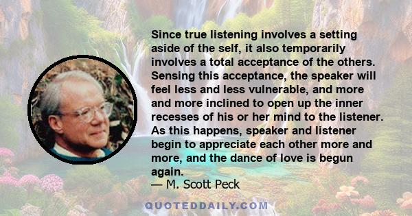 Since true listening involves a setting aside of the self, it also temporarily involves a total acceptance of the others. Sensing this acceptance, the speaker will feel less and less vulnerable, and more and more