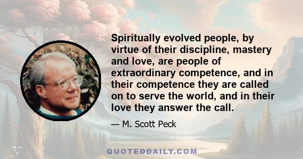 Spiritually evolved people, by virtue of their discipline, mastery and love, are people of extraordinary competence, and in their competence they are called on to serve the world, and in their love they answer the call.