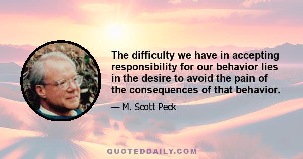 The difficulty we have in accepting responsibility for our behavior lies in the desire to avoid the pain of the consequences of that behavior.