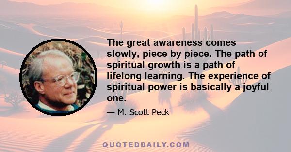 The great awareness comes slowly, piece by piece. The path of spiritual growth is a path of lifelong learning. The experience of spiritual power is basically a joyful one.