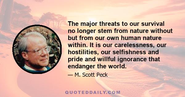 The major threats to our survival no longer stem from nature without but from our own human nature within. It is our carelessness, our hostilities, our selfishness and pride and willful ignorance that endanger the world.