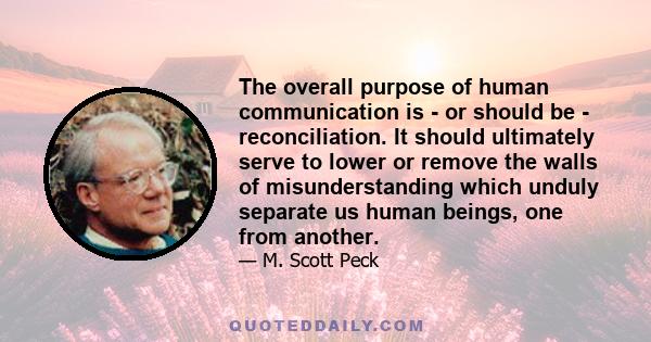 The overall purpose of human communication is - or should be - reconciliation. It should ultimately serve to lower or remove the walls of misunderstanding which unduly separate us human beings, one from another.