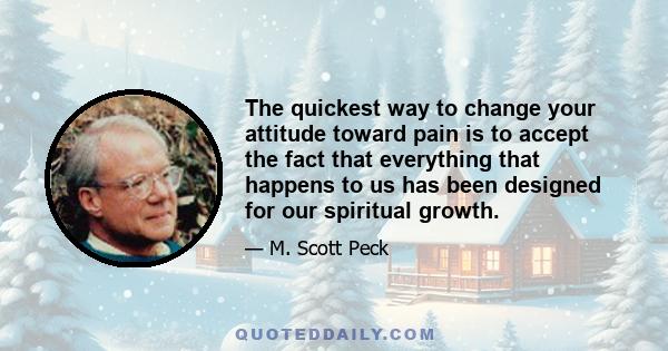 The quickest way to change your attitude toward pain is to accept the fact that everything that happens to us has been designed for our spiritual growth.