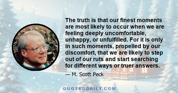 The truth is that our finest moments are most likely to occur when we are feeling deeply uncomfortable, unhappy, or unfulfilled. For it is only in such moments, propelled by our discomfort, that we are likely to step