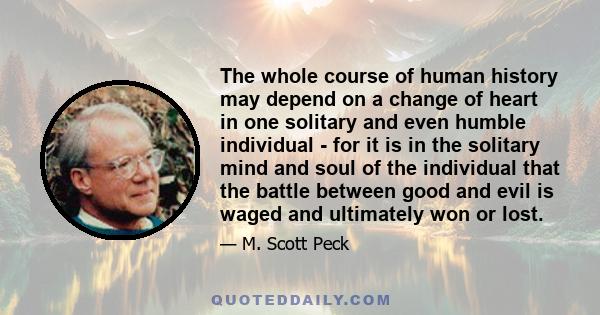 The whole course of human history may depend on a change of heart in one solitary and even humble individual - for it is in the solitary mind and soul of the individual that the battle between good and evil is waged and 