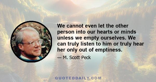 We cannot even let the other person into our hearts or minds unless we empty ourselves. We can truly listen to him or truly hear her only out of emptiness.