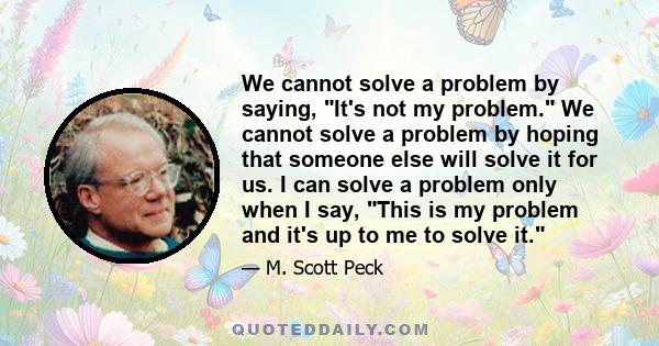 We cannot solve a problem by saying, It's not my problem. We cannot solve a problem by hoping that someone else will solve it for us. I can solve a problem only when I say, This is my problem and it's up to me to solve