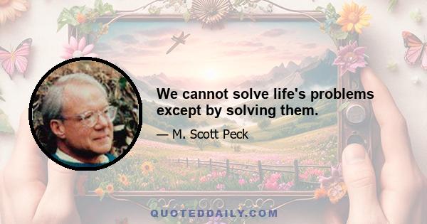 We cannot solve life's problems except by solving them.