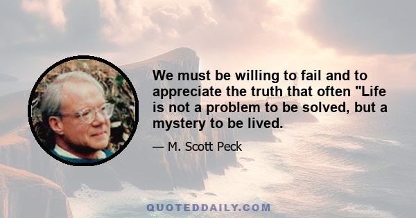 We must be willing to fail and to appreciate the truth that often Life is not a problem to be solved, but a mystery to be lived.