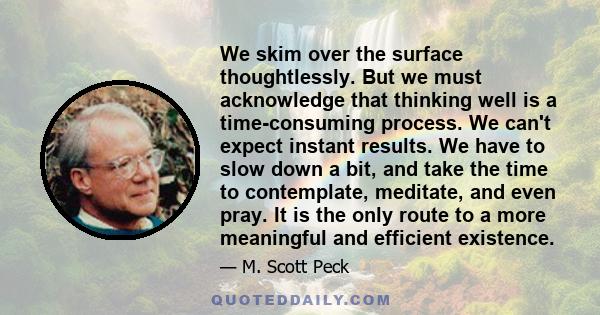 We skim over the surface thoughtlessly. But we must acknowledge that thinking well is a time-consuming process. We can't expect instant results. We have to slow down a bit, and take the time to contemplate, meditate,