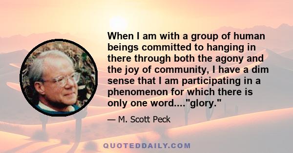 When I am with a group of human beings committed to hanging in there through both the agony and the joy of community, I have a dim sense that I am participating in a phenomenon for which there is only one word....glory.