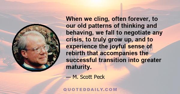 When we cling, often forever, to our old patterns of thinking and behaving, we fall to negotiate any crisis, to truly grow up, and to experience the joyful sense of rebirth that accompanies the successful transition