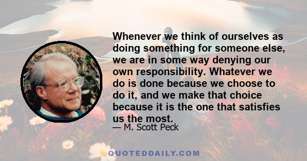 Whenever we think of ourselves as doing something for someone else, we are in some way denying our own responsibility. Whatever we do is done because we choose to do it, and we make that choice because it is the one