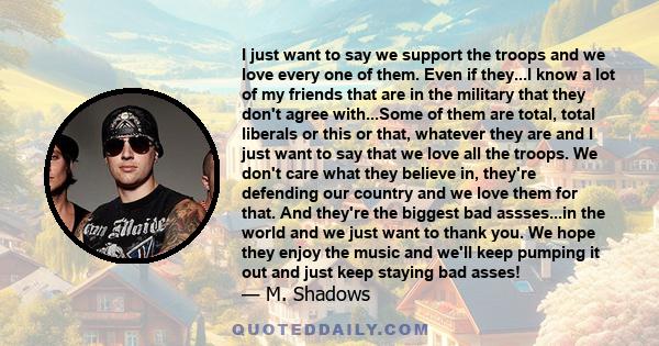 I just want to say we support the troops and we love every one of them. Even if they...I know a lot of my friends that are in the military that they don't agree with...Some of them are total, total liberals or this or