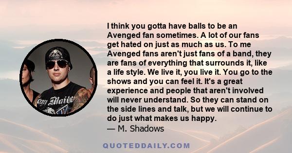 I think you gotta have balls to be an Avenged fan sometimes. A lot of our fans get hated on just as much as us. To me Avenged fans aren't just fans of a band, they are fans of everything that surrounds it, like a life