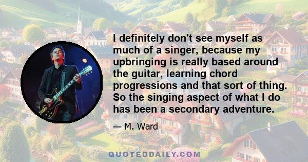 I definitely don't see myself as much of a singer, because my upbringing is really based around the guitar, learning chord progressions and that sort of thing. So the singing aspect of what I do has been a secondary