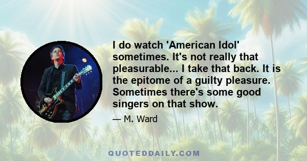 I do watch 'American Idol' sometimes. It's not really that pleasurable... I take that back. It is the epitome of a guilty pleasure. Sometimes there's some good singers on that show.