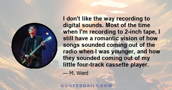 I don't like the way recording to digital sounds. Most of the time when I'm recording to 2-inch tape, I still have a romantic vision of how songs sounded coming out of the radio when I was younger, and how they sounded