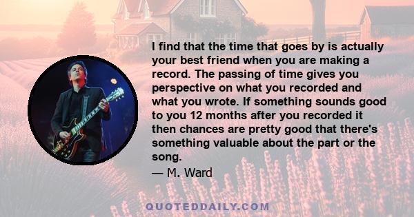 I find that the time that goes by is actually your best friend when you are making a record. The passing of time gives you perspective on what you recorded and what you wrote. If something sounds good to you 12 months