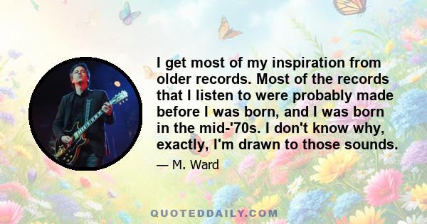 I get most of my inspiration from older records. Most of the records that I listen to were probably made before I was born, and I was born in the mid-'70s. I don't know why, exactly, I'm drawn to those sounds.