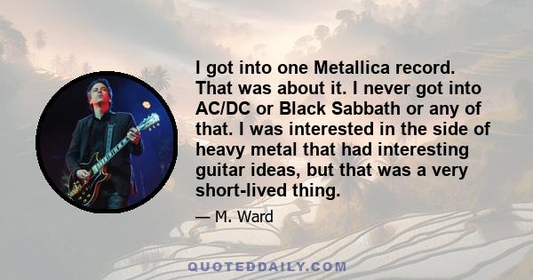 I got into one Metallica record. That was about it. I never got into AC/DC or Black Sabbath or any of that. I was interested in the side of heavy metal that had interesting guitar ideas, but that was a very short-lived