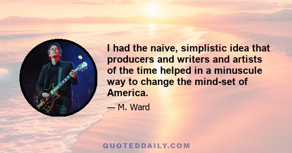 I had the naive, simplistic idea that producers and writers and artists of the time helped in a minuscule way to change the mind-set of America.