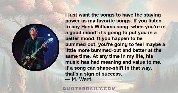 I just want the songs to have the staying power as my favorite songs. If you listen to any Hank Williams song, when you're in a good mood, it's going to put you in a better mood. If you happen to be bummed-out, you're