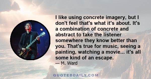 I like using concrete imagery, but I don't feel that's what it's about. It's a combination of concrete and abstract to take the listener somewhere they know better than you. That's true for music, seeing a painting,