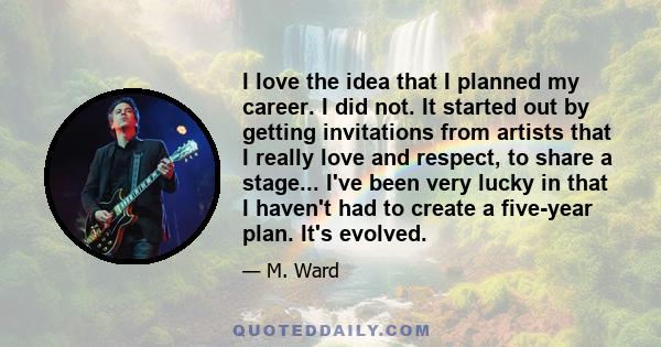 I love the idea that I planned my career. I did not. It started out by getting invitations from artists that I really love and respect, to share a stage... I've been very lucky in that I haven't had to create a