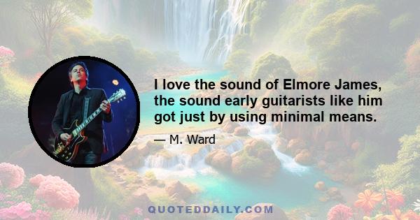 I love the sound of Elmore James, the sound early guitarists like him got just by using minimal means.