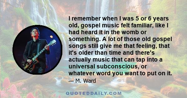 I remember when I was 5 or 6 years old, gospel music felt familiar, like I had heard it in the womb or something. A lot of those old gospel songs still give me that feeling, that it's older than time and there's