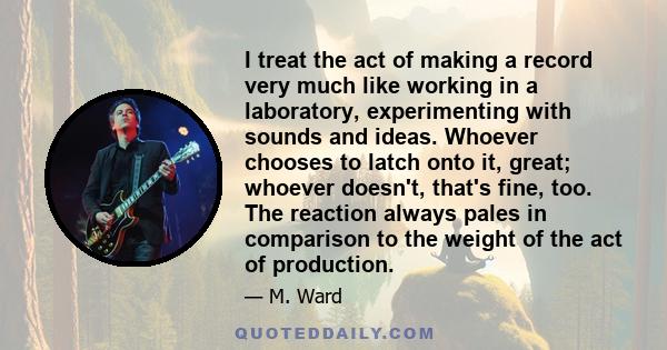 I treat the act of making a record very much like working in a laboratory, experimenting with sounds and ideas. Whoever chooses to latch onto it, great; whoever doesn't, that's fine, too. The reaction always pales in